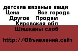 детские вязаные вещи › Цена ­ 500 - Все города Другое » Продам   . Кировская обл.,Шишканы слоб.